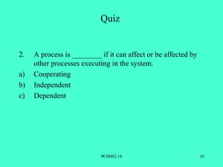Quiz


2.   A process is ________ if it can affect or be affected by
     other processes executing in the system.
a)   Cooperating
b)   Independent
c)   Dependent




                            9CM402.14                           16
 