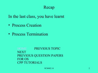 Recap

In the last class, you have learnt
• Process Creation

• Process Termination


     HOME     PREVIOUS TOPIC
     NEXT
     PREVIOUS QUESTION PAPERS
     FOR OS
     CPP TUTORIALS
                     9CM402.14       2
 