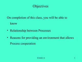 Objectives


On completion of this class, you will be able to
  know

• Relationship between Processes

• Reasons for providing an environment that allows
  Process cooperation



                        9CM402.14                    3
 