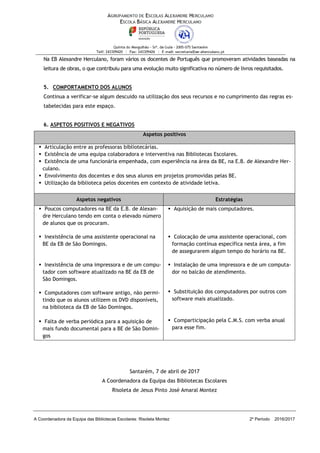 A Coordenadora da Equipa das Bibliotecas Escolares: Risoleta Montez 2º Período 2016/2017
Na EB Alexandre Herculano, foram vários os docentes de Português que promoveram atividades baseadas na
leitura de obras, o que contribuiu para uma evolução muito significativa no número de livros requisitados.
5. COMPORTAMENTO DOS ALUNOS
Continua a verificar-se algum descuido na utilização dos seus recursos e no cumprimento das regras es-
tabelecidas para este espaço.
6. ASPETOS POSITIVOS E NEGATIVOS
Aspetos positivos
▪ Articulação entre as professoras bibliotecárias.
▪ Existência de uma equipa colaboradora e interventiva nas Bibliotecas Escolares.
▪ Existência de uma funcionária empenhada, com experiência na área da BE, na E.B. de Alexandre Her-
culano.
▪ Envolvimento dos docentes e dos seus alunos em projetos promovidas pelas BE.
▪ Utilização da biblioteca pelos docentes em contexto de atividade letiva.
Aspetos negativos Estratégias
▪ Poucos computadores na BE da E.B. de Alexan-
dre Herculano tendo em conta o elevado número
de alunos que os procuram.
▪ Aquisição de mais computadores.
▪ Inexistência de uma assistente operacional na
BE da EB de São Domingos.
▪ Colocação de uma assistente operacional, com
formação contínua específica nesta área, a fim
de assegurarem algum tempo do horário na BE.
▪ Inexistência de uma impressora e de um compu-
tador com software atualizado na BE da EB de
São Domingos.
▪ Instalação de uma impressora e de um computa-
dor no balcão de atendimento.
▪ Substituição dos computadores por outros com
software mais atualizado.
▪ Comparticipação pela C.M.S. com verba anual
para esse fim.
▪ Computadores com software antigo, não permi-
tindo que os alunos utilizem os DVD disponíveis,
na biblioteca da EB de São Domingos.
▪ Falta de verba periódica para a aquisição de
mais fundo documental para a BE de São Domin-
gos
Santarém, 7 de abril de 2017
A Coordenadora da Equipa das Bibliotecas Escolares
Risoleta de Jesus Pinto José Amaral Montez
 
