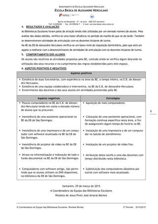 AGRUPAMENTO DE ESCOLAS ALEXANDRE HERCULANO
ESCOLA BÁSICA DE ALEXANDRE HERCULANO
Quinta do Mergulhão – Srª. da Guia – 2005-075 Santarém
Telf: 243309420 | Fax: 243309426/7 | E-mail: secretaria@ae-aherculano.pt
A Coordenadora da Equipa das Bibliotecas Escolares: Risoleta Montez 2º Período 2014/2015
8
4. RESULTADOS E AVALIAÇÃO
As Bibliotecas Escolares foram polos de atração tendo sido utilizadas por um elevado número de alunos. Pela
análise dos dados obtidos, verifica-se uma maior afluência no período da manhã do que no da tarde. Também
se desenvolveram atividades de articulação com os docentes titulares de turma.
Na BE da EB de Alexandre Herculano verifica-se um baixo nível de requisição domiciliária, pelo que será um
aspeto a melhorar com o desenvolvimento de atividades de articulação com os docentes titulares de turma.
5. COMPORTAMENTO DOS ALUNOS
Os alunos são recetivos às atividades propostas pela BE, contudo ainda se verifica algum descuido na
utilização dos seus recursos e no cumprimento das regras estabelecidas para este espaço.
6. ASPETOS POSITIVOS E NEGATIVOS
Aspetos positivos
 Existência de duas funcionárias, com experiência na área da BE, a tempo inteiro, na E.B. de Alexan-
dre Herculano.
 Existência de uma equipa colaboradora e interventiva, na BE da E.B. de Alexandre Herculano.
 Envolvimento dos docentes e dos seus alunos em atividades promovidas pela BE.
Aspetos negativos Estratégias
 Poucos computadores na BE da E.B. de Alexan-
dre Herculano tendo em conta o elevado número
de alunos que os procuram.
 Aquisição de mais computadores.
 Inexistência de uma assistente operacional na
BE da EB de São Domingos.
 Colocação de uma assistente operacional, com
formação contínua específica nesta área, a fim
de assegurarem algum tempo do horário na BE.
 Inexistência de uma impressora e de um compu-
tador com software atualizado na BE da EB de
São Domingos.
 Instalação de uma impressora e de um computa-
dor no balcão de atendimento.
 Instalação de um projetor de vídeo fixo.
 Atribuição desta tarefa a uma das docentes com
tempo distribuído nesta biblioteca.
 Substituição dos computadores obsoletos por
outros com software mais atualizado.
 Inexistência de projetor de vídeo na BE da EB
de São Domingos.
 Atraso na informatização e indexação de todo o
fundo documental na BE da EB de São Domingos.
 Computadores com software antigo, não permi-
tindo que os alunos utilizem os DVD disponíveis,
na biblioteca da EB de São Domingos.
Santarém, 29 de março de 2015
A Coordenadora da Equipa das Bibliotecas Escolares
Risoleta de Jesus Pinto José Amaral Montez
 