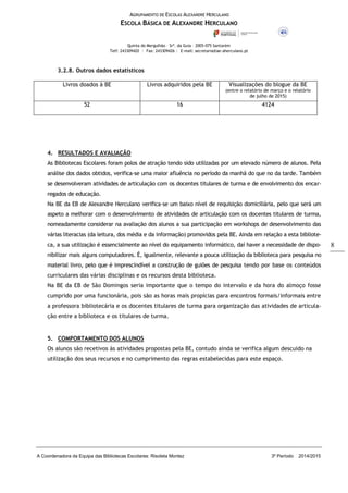 AGRUPAMENTO DE ESCOLAS ALEXANDRE HERCULANO
ESCOLA BÁSICA DE ALEXANDRE HERCULANO
Quinta do Mergulhão – Srª. da Guia – 2005-075 Santarém
Telf: 243309420 | Fax: 243309426 | E-mail: secretaria@ae-aherculano.pt
A Coordenadora da Equipa das Bibliotecas Escolares: Risoleta Montez 3º Período 2014/2015
8
3.2.8. Outros dados estatísticos
Livros doados à BE Livros adquiridos pela BE Visualizações do blogue da BE
(entre o relatório de março e o relatório
de julho de 2015)
52 16 4124
4. RESULTADOS E AVALIAÇÃO
As Bibliotecas Escolares foram polos de atração tendo sido utilizadas por um elevado número de alunos. Pela
análise dos dados obtidos, verifica-se uma maior afluência no período da manhã do que no da tarde. Também
se desenvolveram atividades de articulação com os docentes titulares de turma e de envolvimento dos encar-
regados de educação.
Na BE da EB de Alexandre Herculano verifica-se um baixo nível de requisição domiciliária, pelo que será um
aspeto a melhorar com o desenvolvimento de atividades de articulação com os docentes titulares de turma,
nomeadamente considerar na avaliação dos alunos a sua participação em workshops de desenvolvimento das
várias literacias (da leitura, dos média e da informação) promovidos pela BE. Ainda em relação a esta bibliote-
ca, a sua utilização é essencialmente ao nível do equipamento informático, daí haver a necessidade de dispo-
nibilizar mais alguns computadores. É, igualmente, relevante a pouca utilização da biblioteca para pesquisa no
material livro, pelo que é imprescindível a construção de guiões de pesquisa tendo por base os conteúdos
curriculares das várias disciplinas e os recursos desta biblioteca.
Na BE da EB de São Domingos seria importante que o tempo do intervalo e da hora do almoço fosse
cumprido por uma funcionária, pois são as horas mais propícias para encontros formais/informais entre
a professora bibliotecária e os docentes titulares de turma para organização das atividades de articula-
ção entre a biblioteca e os titulares de turma.
5. COMPORTAMENTO DOS ALUNOS
Os alunos são recetivos às atividades propostas pela BE, contudo ainda se verifica algum descuido na
utilização dos seus recursos e no cumprimento das regras estabelecidas para este espaço.
 