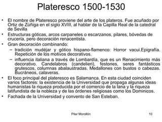 Pilar Morollón 10
Plateresco 1500-1530
• El nombre de Plateresco proviene del arte de los plateros. Fue acuñado por
Ortiz de Zúñiga en el siglo XVIII, al hablar de la Capilla Real de la catedral
de Sevilla
• Estructuras góticas, arcos carpaneles o escarzanos, pilares, bóvedas de
crucería, pero decoración renacentista.
• Gran decoración combinando:
– tradición mudéjar y gótico hispano-flamenco: Horror vacui.Epigrafía.
Repetición de los motivos decorativos.
– influencia italiana a través de Lombardía, que es un Renacimiento más
decorativo. Candelabros (candelieri), festones, seres fantásticos
grutescos, columnas abalaustradas. Medallones con bustos o cabezas.
Bucráneos, calaveras.
• El foco principal del plateresco es Salamanca. En esta ciudad coinciden
varios factores: la existencia de la Universidad que propaga algunas ideas
humanistas la riqueza producida por el comercio de la lana y la riqueza
latifundista de la nobleza y de las órdenes religiosas como los Dominicos.
• Fachada de la Universidad y convento de San Esteban.
 
