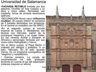 Pilar Morollón 11
Universidad de Salamanca
•FACHADA RETABLO limitada por dos
pilastras. Dividida en tres cuerpos y un
ático y cinco calles. Rematada con
crestería. Arcos de entrada escarzanos
(góticos)
•DECORACIÓN Horror vacui (influencia
mudéjar). El cuerpo inferior se compone
de 5 paneles decorados con grutescos.
En el central un medallón con los RRCC.
•En el segundo cuerpo el escudo
Imperial de Carlos V. Medallones con
láureas con Hércules, patrón de la
monarquía hispánica y su mujer Hebe.
En las veneras Aníbal y Escipión el
Africano,y personajes famosos por sus
vicios como Heliogábalo y Venus.
•En el último cuerpo, el Papa Martín V
rodeado por clérigos y prelados. A un
lado, Hércules. En el lado opuesto
Venus. Es un programa iconográfico de
"alegórico y neoplatónico.
• Estricta simetría. La escala de
ornamentación ha sido graduada
teniendo en cuenta el ojo del espectador
(relieves mayores en altura).
 