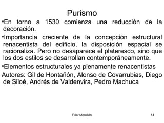 Pilar Morollón 14
Purismo
•En torno a 1530 comienza una reducción de la
decoración.
•Importancia creciente de la concepción estructural
renacentista del edificio, la disposición espacial se
racionaliza. Pero no desaparece el plateresco, sino que
los dos estilos se desarrollan contemporáneamente.
•Elementos estructurales ya plenamente renacentistas
Autores: Gil de Hontañón, Alonso de Covarrubias, Diego
de Siloé, Andrés de Valdenvira, Pedro Machuca
 