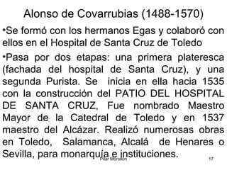 Pilar Morollón 17
Alonso de Covarrubias (1488-1570)
•Se formó con los hermanos Egas y colaboró con
ellos en el Hospital de Santa Cruz de Toledo
•Pasa por dos etapas: una primera plateresca
(fachada del hospital de Santa Cruz), y una
segunda Purista. Se inicia en ella hacia 1535
con la construcción del PATIO DEL HOSPITAL
DE SANTA CRUZ, Fue nombrado Maestro
Mayor de la Catedral de Toledo y en 1537
maestro del Alcázar. Realizó numerosas obras
en Toledo, Salamanca, Alcalá de Henares o
Sevilla, para monarquía e instituciones.
 