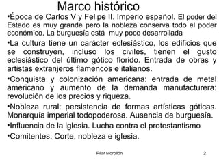 Pilar Morollón 2
Marco histórico
•Época de Carlos V y Felipe II. Imperio español. El poder del
Estado es muy grande pero la nobleza conserva todo el poder
económico. La burguesía está muy poco desarrollada
•La cultura tiene un carácter eclesiástico, los edificios que
se construyen, incluso los civiles, tienen el gusto
eclesiástico del último gótico florido. Entrada de obras y
artistas extranjeros flamencos e italianos.
•Conquista y colonización americana: entrada de metal
americano y aumento de la demanda manufacturera:
revolución de los precios y riqueza.
•Nobleza rural: persistencia de formas artísticas góticas.
Monarquía imperial todopoderosa. Ausencia de burguesía.
•Influencia de la iglesia. Lucha contra el protestantismo
•Comitentes: Corte, nobleza e iglesia.
 