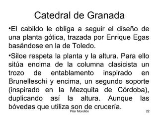 Pilar Morollón 22
Catedral de Granada
•El cabildo le obliga a seguir el diseño de
una planta gótica, trazada por Enrique Egas
basándose en la de Toledo.
•Siloe respeta la planta y la altura. Para ello
sitúa encima de la columna clasicista un
trozo de entablamento inspirado en
Brunelleschi y encima, un segundo soporte
(inspirado en la Mezquita de Córdoba),
duplicando así la altura. Aunque las
bóvedas que utiliza son de crucería.
 