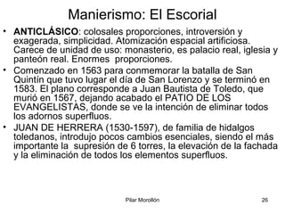 Pilar Morollón 26
Manierismo: El Escorial
• ANTICLÁSICO: colosales proporciones, introversión y
exagerada, simplicidad. Atomización espacial artificiosa.
Carece de unidad de uso: monasterio, es palacio real, iglesia y
panteón real. Enormes proporciones.
• Comenzado en 1563 para conmemorar la batalla de San
Quintín que tuvo lugar el día de San Lorenzo y se terminó en
1583. El plano corresponde a Juan Bautista de Toledo, que
murió en 1567, dejando acabado el PATIO DE LOS
EVANGELISTAS, donde se ve la intención de eliminar todos
los adornos superfluos.
• JUAN DE HERRERA (1530-1597), de familia de hidalgos
toledanos, introdujo pocos cambios esenciales, siendo el más
importante la supresión de 6 torres, la elevación de la fachada
y la eliminación de todos los elementos superfluos.
 