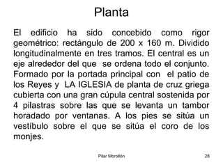 Pilar Morollón 28
Planta
El edificio ha sido concebido como rigor
geométrico: rectángulo de 200 x 160 m. Dividido
longitudinalmente en tres tramos. El central es un
eje alrededor del que se ordena todo el conjunto.
Formado por la portada principal con el patio de
los Reyes y LA IGLESIA de planta de cruz griega
cubierta con una gran cúpula central sostenida por
4 pilastras sobre las que se levanta un tambor
horadado por ventanas. A los pies se sitúa un
vestíbulo sobre el que se sitúa el coro de los
monjes.
 