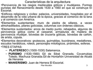 Pilar Morollón 3
Características de la arquitectura
•Pervivencia de los rasgos medievales góticos y mudéjares. Formas
puristas del Renacimiento desde 1530 a 1560 en que se construye El
Escorial.
•Edificios religiosos y civiles: palacios, universidades, hospitales por el
desarrollo de la vida urbana de la época, gracias al comercio de la lana
y al comercio con América.
•Elementos sustentantes: muro de piedra de sillares, a veces
almohadillados, pilares goticistas, columnas con órdenes clásicos.
•Elementos sustentados: arcos de medio punto, rebajados, algunos de
pervivencia gótica como el carpanel, armaduras de madera de
pervivencia mudéjar, bóvedas de crucería góticas, bóvedas de cañón,
de arista, cúpula.
•Elementos decorativos: grutescos, guirnaldas, bucráneos, medallones,
escudos heráldicos, roleos, personajes mitológicos, pirámides, esferas.
•TRES ETAPAS:
– PLATERESCO (1500-1530) Salamanca.
– PURISMO (1530-1560) Gil de Siloé Granada, Covarrubias
Toledo. Machuca Granada.Gil de Hontañón Universidad de Alcalá
de Henares
– MANIERISMO: Juan de Herrera El Escorial.
 