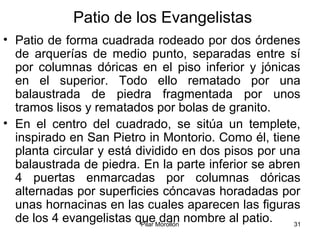 Pilar Morollón 31
Patio de los Evangelistas
• Patio de forma cuadrada rodeado por dos órdenes
de arquerías de medio punto, separadas entre sí
por columnas dóricas en el piso inferior y jónicas
en el superior. Todo ello rematado por una
balaustrada de piedra fragmentada por unos
tramos lisos y rematados por bolas de granito.
• En el centro del cuadrado, se sitúa un templete,
inspirado en San Pietro in Montorio. Como él, tiene
planta circular y está dividido en dos pisos por una
balaustrada de piedra. En la parte inferior se abren
4 puertas enmarcadas por columnas dóricas
alternadas por superficies cóncavas horadadas por
unas hornacinas en las cuales aparecen las figuras
de los 4 evangelistas que dan nombre al patio.
 