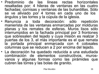 Pilar Morollón 35
• Predominio de las líneas rectas horizontales
resaltadas por: 4 hileras de ventanas en las cuatro
fachadas; cornisas y ventanas de las buhardillas. Sólo
se ve aliviado por 4 torres en cada uno de los
ángulos y las torres y la cúpula de la iglesia.
• Renuncia a toda decoración: sólo repetición
manierista de las ventanas enmarcadas por molduras
planas y los remates de esferas. Muros lisos sólo
interrumpidos en la fachada principal por 3 frontones
que sobresalen del tejado y cuya misión es realzar 3
puertas de los 3, el más importante es el que remata
la portada principal enmarcada con 4 colosales
columnas que se reducen a 2 por encima del tejado.
• La decoración ha quedado reducida a una estudiada
combinación de elementos constructivos, muros-
vanos y algunas formas como las pirámides que
cubren las torres y las bolas de granito.
 
