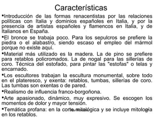 Pilar Morollón 37
Características
Introducción de las formas renacentistas por las relaciones
políticas con Italia y dominios españoles en Italia, y por la
presencia de artistas españoles y flamencos en Italia, y de
Italianos en España.
El bronce se trabaja poco. Para los sepulcros se prefiere la
piedra o el alabastro, siendo escaso el empleo del mármol
porque no existe aquí.
Material más utilizado es la madera. La de pino se prefiere
para retablos policromados. La de nogal para las sillerías de
coro. Técnica del estofado, para pintar las "estofas" o telas y
encarnado.
Los escultores trabajan la escultura monumental, sobre todo
en el plateresco, y exenta: retablos, tumbas, sillerías de coro.
Las tumbas son exentas o de pared.
Realismo de influencia franco-borgoñona.
Arte apasionado, dinámico, muy expresivo. Se escogen los
momentos de dolor y mayor tensión.
Temática profana: en la corte mitológica y se incluye mitología
en los retablos.
 
