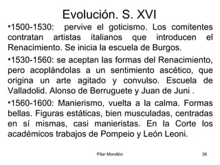 Pilar Morollón 38
Evolución. S. XVI
•1500-1530: pervive el goticismo. Los comitentes
contratan artistas italianos que introducen el
Renacimiento. Se inicia la escuela de Burgos.
•1530-1560: se aceptan las formas del Renacimiento,
pero acoplándolas a un sentimiento ascético, que
origina un arte agitado y convulso. Escuela de
Valladolid. Alonso de Berruguete y Juan de Juni .
•1560-1600: Manierismo, vuelta a la calma. Formas
bellas. Figuras estáticas, bien musculadas, centradas
en sí mismas, casi manieristas. En la Corte los
académicos trabajos de Pompeio y León Leoni.
 