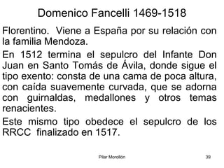 Pilar Morollón 39
Domenico Fancelli 1469-1518
Florentino. Viene a España por su relación con
la familia Mendoza.
En 1512 termina el sepulcro del Infante Don
Juan en Santo Tomás de Ávila, donde sigue el
tipo exento: consta de una cama de poca altura,
con caída suavemente curvada, que se adorna
con guirnaldas, medallones y otros temas
renacientes.
Este mismo tipo obedece el sepulcro de los
RRCC finalizado en 1517.
 