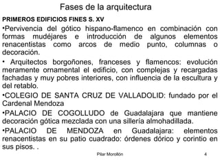 Pilar Morollón 4
Fases de la arquitectura
PRIMEROS EDIFICIOS FINES S. XV
•Pervivencia del gótico hispano-flamenco en combinación con
formas mudéjares e introducción de algunos elementos
renacentistas como arcos de medio punto, columnas o
decoración.
• Arquitectos borgoñones, franceses y flamencos: evolución
meramente ornamental el edificio, con complejas y recargadas
fachadas y muy pobres interiores, con influencia de la escultura y
del retablo.
•COLEGIO DE SANTA CRUZ DE VALLADOLID: fundado por el
Cardenal Mendoza
•PALACIO DE COGOLLUDO de Guadalajara que mantiene
decoración gótica mezclada con una sillería almohadillada.
•PALACIO DE MENDOZA en Guadalajara: elementos
renacentistas en su patio cuadrado: órdenes dórico y corintio en
sus pisos. .
 