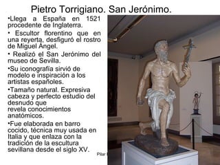 Pilar Morollón 42
Pietro Torrigiano. San Jerónimo.
•Llega a España en 1521
procedente de Inglaterra.
• Escultor florentino que en
una reyerta, desfiguró el rostro
de Miguel Ángel.
• Realizó el San Jerónimo del
museo de Sevilla.
•Su iconografía sirvió de
modelo e inspiración a los
artistas españoles.
•Tamaño natural. Expresiva
cabeza y perfecto estudio del
desnudo que
revela conocimientos
anatómicos.
•Fue elaborada en barro
cocido, técnica muy usada en
Italia y que enlaza con la
tradición de la escultura
sevillana desde el siglo XV.
 