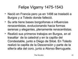 Pilar Morollón 43
Felipe Vigarny 1475-1543
• Nació en Francia pero ya en 1498 se trasladó a
Burgos y a Toledo donde falleció.
• Su arte tiene bases borgoñonas e influencias
renacentistas, evolucionando hacia formas
serenas y elegantes, plenamente renacentistas.
• Realizó sus primeros trabajos en Burgos, en el
trasaltar de la catedral y en la capilla del
Condestable, junto a Diego de Siloé. En Toledo
realizó la capilla de la Descensión y parte de la
sillería alta del coro, junto a Alonso Berruguete.
 