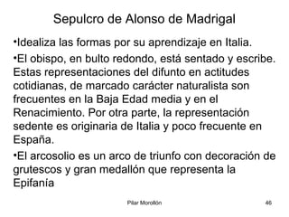 Pilar Morollón 46
Sepulcro de Alonso de Madrigal
•Idealiza las formas por su aprendizaje en Italia.
•El obispo, en bulto redondo, está sentado y escribe.
Estas representaciones del difunto en actitudes
cotidianas, de marcado carácter naturalista son
frecuentes en la Baja Edad media y en el
Renacimiento. Por otra parte, la representación
sedente es originaria de Italia y poco frecuente en
España.
•El arcosolio es un arco de triunfo con decoración de
grutescos y gran medallón que representa la
Epifanía
 