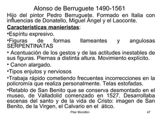 Pilar Morollón 47
Alonso de Berruguete 1490-1561
Hijo del pintor Pedro Berruguete. Formado en Italia con
influencias de Donatello, Miguel Ángel y el Laoconte.
Características manieristas:
•Espíritu expresivo.
•Figuras de formas llameantes y angulosas
SERPENTINATAS
• Acentuación de los gestos y de las actitudes inestables de
sus figuras. Piernas a distinta altura. Movimiento explícito.
• Canon alargado.
•Tipos enjutos y nerviosos
•Trabaja rápido cometiendo frecuentes incorrecciones en la
policromía que realiza personalmente. Telas estofadas.
•Retablo de San Benito que se conserva desmontado en el
museo, de Valladolid comenzado en 1527. Desarrollaba
escenas del santo y de la vida de Cristo: imagen de San
Benito, de la Virgen, el Calvario en el ático.
 