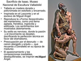Pilar Morollón 48
Sacrificio de Isaac. Museo
Nacional de Escultura Valladolid
• Tallada en madera dorada y
policromada en estofado y encarnado.
• Inspirada en el Laoconte y en el
esclavo de Miguel Ángel
• Reproduce la «Forma Serpentinata»
del manierismo, como una llama
agitada, frenética, ingrávida y
estilizada. Los sentimientos son
mostrados abiertamente.
• Su estilo es nervioso, donde la pasión
y el movimiento se desatan,
sacrificando la perfección técnica en
favor del dramatismo.
• Preocupación por el desnudo — de
canon alargado y enjuto—, que
recuerda a Donatello en su época de
madurez.
• El apasionamiento y las
composiciones inestables,
desequilibradas, se inspiran en Miguel
Ángel.
 