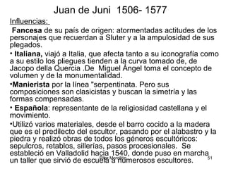 Pilar Morollón 51
Juan de Juni 1506- 1577
Influencias:
Fancesa de su país de origen: atormentadas actitudes de los
personajes que recuerdan a Sluter y a la ampulosidad de sus
plegados.
• Italiana, viajó a Italia, que afecta tanto a su iconografía como
a su estilo los pliegues tienden a la curva tomado de, de
Jacopo della Quercia .De Miguel Ángel toma el concepto de
volumen y de la monumentalidad.
•Manierista por la línea "serpentinata. Pero sus
composiciones son clasicistas y buscan la simetría y las
formas compensadas.
• Española: representante de la religiosidad castellana y el
movimiento.
•Utilizó varios materiales, desde el barro cocido a la madera
que es el predilecto del escultor, pasando por el alabastro y la
piedra y realizó obras de todos los géneros escultóricos:
sepulcros, retablos, sillerías, pasos procesionales. Se
estableció en Valladolid hacia 1540, donde puso en marcha
un taller que sirvió de escuela a numerosos escultores.
 