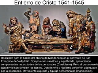 Pilar Morollón 52
Entierro de Cristo 1541-1545
Realizado para la tumba del obispo de Mondoñedo en el convento de San
Francisco de Valladolid. Composición simétrica y equilibrada, apareciendo
compensadas las actitudes de los personajes (Clasicismo). Pero el grupo resulta
teatral y lo son también los gestos. Detallismno y realismo borgoñón acentuado
por la policromía. Movimiento explícito y figuras serpentinatas (manierismo).
 