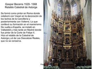 Pilar Morollón 53
Gaspar Becerra 1520- 1568
Retablo Catedral de Astorga
Se formó como pintor en Roma donde
colaboró con Vasari en la decoración de
los techos de la Cancillería y
posteriormente con Volterra. Lo que
conllevó su formación en el manierismo.
De vuelta a España, se instaló en
Valladolid y más tarde en Madrid donde
fue pintor de la Corte de Felipe II.
Hizo el retablo de la Catedral de
Astorga y el de Las Descalzas Reales,
que no se conserva.
 