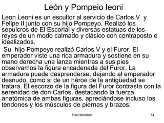 Pilar Morollón 54
León y Pompeio leoni
Leon Leoni es un escultor al servicio de Carlos V y
Felipe II junto con su hijo Pompeyo. Realizó los
sepulcros de El Escorial y diversas estatuas de los
reyes de un modo calmado y clásico con contraposto e
idealizados.
Su hijo Pompeyo realizó Carlos V y el Furor. El
emperador viste una rica armadura y sostiene en su
mano derecha una lanza mientras a sus pies
observamos la figura encadenada del Furor. La
armadura puede desprenderse, dejando al emperador
desnudo, como si de un héroe de la antigüedad se
tratara. El escorzo de la figura del Furor contrasta con la
serenidad de don Carlos, destacando la fuerza
anatómica de ambas figuras, apreciándose incluso los
tendones y los músculos de piernas y brazos.
 