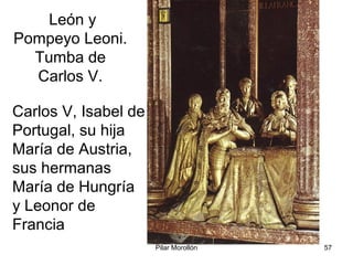 Pilar Morollón 57
León y
Pompeyo Leoni.
Tumba de
Carlos V.
Carlos V, Isabel de
Portugal, su hija
María de Austria,
sus hermanas
María de Hungría
y Leonor de
Francia
 