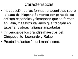 Pilar Morollón 60
Características
• Introducción de las formas renacentistas sobre
la base del hispano-flamenco por parte de los
artistas españoles y flamencos que se forman
en Italia, maestros italianos que trabajan en
España, y obras italianas importadas.
• Influencia de los grandes maestros del
Cinquecento Leonardo y Rafael.
• Pronta implantación del manierismo.
 
