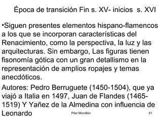 Pilar Morollón 61
Época de transición Fin s. XV- inicios s. XVI
•Siguen presentes elementos hispano-flamencos
a los que se incorporan características del
Renacimiento, como la perspectiva, la luz y las
arquitecturas. Sin embargo, Las figuras tienen
fisonomía gótica con un gran detallismo en la
representación de amplios ropajes y temas
anecdóticos.
Autores: Pedro Berruguete (1450-1504), que ya
viajó a Italia en 1497, Juan de Flandes (1465-
1519) Y Yañez de la Almedina con influencia de
Leonardo
 