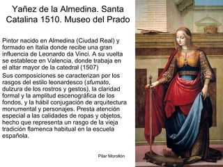 Pilar Morollón 65
Yañez de la Almedina. Santa
Catalina 1510. Museo del Prado
Pintor nacido en Almedina (Ciudad Real) y
formado en Italia donde recibe una gran
influencia de Leonardo da Vinci. A su vuelta
se establece en Valencia, donde trabaja en
el altar mayor de la catedral (1507)
Sus composiciones se caracterizan por los
rasgos del estilo leonardesco (sfumato,
dulzura de los rostros y gestos), la claridad
formal y la amplitud escenográfica de los
fondos, y la hábil conjugación de arquitectura
monumental y personajes. Presta atención
especial a las calidades de ropas y objetos,
hecho que representa un rasgo de la vieja
tradición flamenca habitual en la escuela
española.
 