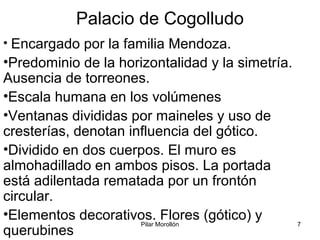 Pilar Morollón 7
Palacio de Cogolludo
• Encargado por la familia Mendoza.
•Predominio de la horizontalidad y la simetría.
Ausencia de torreones.
•Escala humana en los volúmenes
•Ventanas divididas por maineles y uso de
cresterías, denotan influencia del gótico.
•Dividido en dos cuerpos. El muro es
almohadillado en ambos pisos. La portada
está adilentada rematada por un frontón
circular.
•Elementos decorativos. Flores (gótico) y
querubines
 