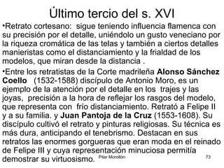 Pilar Morollón 73
Último tercio del s. XVI
•Retrato cortesano: sigue teniendo influencia flamenca con
su precisión por el detalle, uniéndolo un gusto veneciano por
la riqueza cromática de las telas y también a ciertos detalles
manieristas como el distanciamiento y la frialdad de los
modelos, que miran desde la distancia .
•Entre los retratistas de la Corte madrileña Alonso Sánchez
Coello (1532-1588) discípulo de Antonio Moro, es un
ejemplo de la atención por el detalle en los trajes y las
joyas, precisión a la hora de reflejar los rasgos del modelo,
que representa con frío distanciamiento. Retrató a Felipe II
y a su familia. y Juan Pantoja de la Cruz (1553-1608). Su
discípulo cultivó el retrato y pinturas religiosas. Su técnica es
más dura, anticipando el tenebrismo. Destacan en sus
retratos las enormes gorgueras que eran moda en el reinado
de Felipe III y cuya representación minuciosa permitía
demostrar su virtuosismo.
 