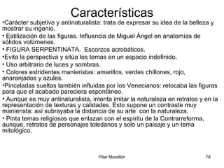 Pilar Morollón 78
Características
•Carácter subjetivo y antinaturalista: trata de expresar su idea de la belleza y
mostrar su ingenio.
• Estilización de las figuras. Influencia de Miguel Ángel en anatomías de
sólidos volúmenes.
• FIGURA SERPENTINATA. Escorzos acrobáticos.
•Evita la perspectiva y sitúa los temas en un espacio indefinido.
• Uso arbitrario de luces y sombras.
• Colores estridentes manieristas: amarillos, verdes chillones, rojo,
anaranjados y azules.
•Pinceladas sueltas también influidas por los Venecianos: retocaba las figuras
para que el acabado pareciera espontáneo.
• Aunque es muy antinaturalista, intenta imitar la naturaleza en retratos y en la
representación de texturas y calidades. Esto supone un contraste muy
manierista: así subrayaba la distancia de su arte con la naturaleza.
• Pinta temas religiosos que enlazan con el espíritu de la Contrarreforma,
aunque, retratos de personajes toledanos y solo un paisaje y un tema
mitológico.
 