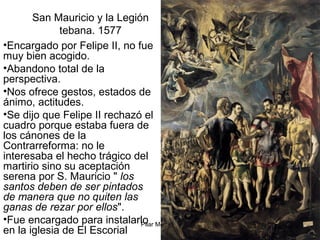 Pilar Morollón 79
San Mauricio y la Legión
tebana. 1577
•Encargado por Felipe II, no fue
muy bien acogido.
•Abandono total de la
perspectiva.
•Nos ofrece gestos, estados de
ánimo, actitudes.
•Se dijo que Felipe II rechazó el
cuadro porque estaba fuera de
los cánones de la
Contrarreforma: no le
interesaba el hecho trágico del
martirio sino su aceptación
serena por S. Mauricio " los
santos deben de ser pintados
de manera que no quiten las
ganas de rezar por ellos".
•Fue encargado para instalarlo
en la iglesia de El Escorial
 