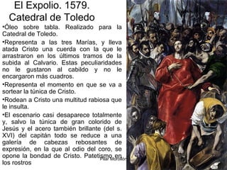 Pilar Morollón 80
El Expolio. 1579.
Catedral de Toledo
•Óleo sobre tabla. Realizado para la
Catedral de Toledo.
•Representa a las tres Marías, y lleva
atada Cristo una cuerda con la que le
arrastraron en los últimos tramos de la
subida al Calvario. Estas peculiaridades
no le gustaron al cabildo y no le
encargaron más cuadros.
•Representa el momento en que se va a
sortear la túnica de Cristo.
•Rodean a Cristo una multitud rabiosa que
le insulta.
•El escenario casi desaparece totalmente
y, salvo la túnica de gran colorido de
Jesús y el acero también brillante (del s.
XVI) del capitán todo se reduce a una
galería de cabezas rebosantes de
expresión, en la que al odio del coro, se
opone la bondad de Cristo. Patetismo en
los rostros
 