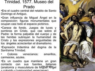 Pilar Morollón 81
Trinidad. 1577. Museo del
Prado
•Era el cuadro central del retablo de Santo
Domingo el Antiguo.
•Gran influencia de Miguel Ángel en la
composición: figuras monumentales que
ocupan casi todo el espacio pictórico.
•Carece de fondo. Juegos de luces y
sombras en Cristo, que cae sobre el
Padre: la forma palpable del cuerpo y de
las heridas subrayan la humanidad de
Cristo y las expresiones angustiadas de
los ángeles acrecientan el dramatismo.
•Expresión tridentina del dogma de la
Santísima Trinidad.
• Colores venecianos: amarillos,
carmesíes, azules.
•Es un cuadro que mantiene un gran
contacto con sus fuentes italianas
(anatomía y musculatura de Miguel Ángel
 