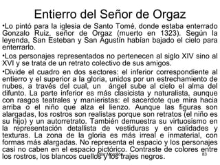Pilar Morollón 83
Entierro del Señor de Orgaz
•Lo pintó para la iglesia de Santo Tomé‚ donde estaba enterrado
Gonzalo Ruiz, señor de Orgaz (muerto en 1323). Según la
leyenda, San Esteban y San Agustín habían bajado el cielo para
enterrarlo.
•Los personajes representados no pertenecen al siglo XIV sino al
XVI y se trata de un retrato colectivo de sus amigos.
•Divide el cuadro en dos sectores: el inferior correspondiente al
entierro y el superior a la gloria, unidos por un estrechamiento de
nubes, a través del cual, un ángel sube al cielo el alma del
difunto. La parte inferior es más clasicista y naturalista, aunque
con rasgos teatrales y manieristas: el sacerdote que mira hacia
arriba o el niño que alza el lienzo. Aunque las figuras son
alargadas, los rostros son realistas porque son retratos (el niño es
su hijo) y un autorretrato. También demuestra su virtuosismo en
la representación detallista de vestiduras y en calidades y
texturas. La zona de la gloria es más irreal e inmaterial, con
formas más alargadas. No representa el espacio y los personajes
casi no caben en el espacio pictórico. Contraste de colores entre
los rostros, los blancos cuellos y los trajes negros.
 