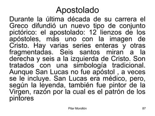 Pilar Morollón 87
Apostolado
Durante la última década de su carrera el
Greco difundió un nuevo tipo de conjunto
pictórico: el apostolado: 12 lienzos de los
apóstoles, más uno con la imagen de
Cristo. Hay varias series enteras y otras
fragmentadas. Seis santos miran a la
derecha y seis a la izquierda de Cristo. Son
tratados con una simbología tradicional.
Aunque San Lucas no fue apóstol , a veces
se le incluye. San Lucas era médico, pero,
según la leyenda, también fue pintor de la
Virgen, razón por la cual es el patrón de los
pintores
 