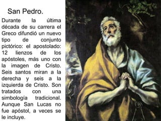 Pilar Morollón 88
San Pedro.
Durante la última
década de su carrera el
Greco difundió un nuevo
tipo de conjunto
pictórico: el apostolado:
12 lienzos de los
apóstoles, más uno con
la imagen de Cristo.
Seis santos miran a la
derecha y seis a la
izquierda de Cristo. Son
tratados con una
simbología tradicional.
Aunque San Lucas no
fue apóstol, a veces se
le incluye.
 