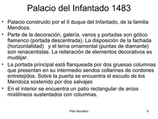 Pilar Morollón 9
Palacio del Infantado 1483
• Palacio construido por el II duque del Infantado, de la familia
Mendoza.
• Parte de la decoración, galería, vanos y portadas son gótico
flamenco (portada descentrada). La disposición de la fachada
(horizontalidad) y el tema ornamental (puntas de diamante)
son renacentistas. La reiteración de elementos decorativos es
mudéjar.
• La portada principal está flanqueada por dos gruesas columnas
que presentan en su intermedio sendos collarines de cordones
entretejidos. Sobre la puerta se encuentra el escudo de los
Mendoza sostenido por dos salvajes
• En el interior se encuentra un patio rectangular de arcos
mixtilíneos sustentados con columnas.
 