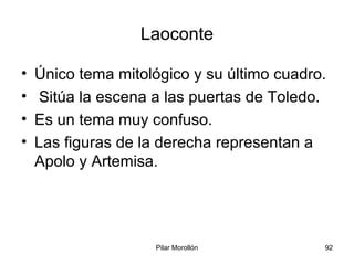 Pilar Morollón 92
Laoconte
• Único tema mitológico y su último cuadro.
• Sitúa la escena a las puertas de Toledo.
• Es un tema muy confuso.
• Las figuras de la derecha representan a
Apolo y Artemisa.
 