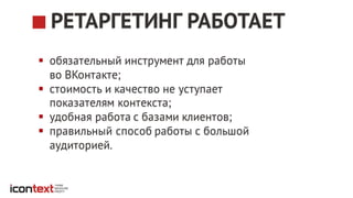 § обязательный инструмент для работы
во ВКонтакте;
§ стоимость и качество не уступает
показателям контекста;
§ удобная работа с базами клиентов;
§ правильный способ работы с большой
аудиторией.
РЕТАРГЕТИНГ РАБОТАЕТ
 