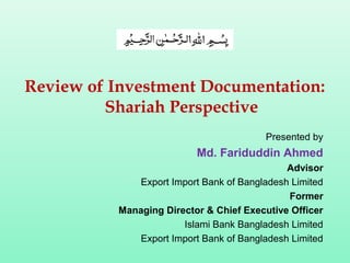 Review of Investment Documentation:
Shariah Perspective
Presented by
Md. Fariduddin Ahmed
Advisor
Export Import Bank of Bangladesh Limited
Former
Managing Director & Chief Executive Officer
Islami Bank Bangladesh Limited
Export Import Bank of Bangladesh Limited
 