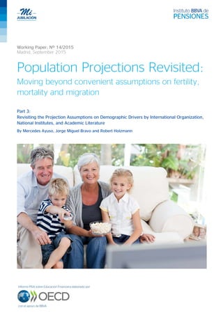 Working Paper: Nº 14/2015
Madrid, September 2015
Population Projections Revisited:
Moving beyond convenient assumptions on fertility,
mortality and migration
Part 3:
Revisiting the Projection Assumptions on Demographic Drivers by International Organization,
National Institutes, and Academic Literature
By Mercedes Ayuso, Jorge Miguel Bravo and Robert Holzmann
 