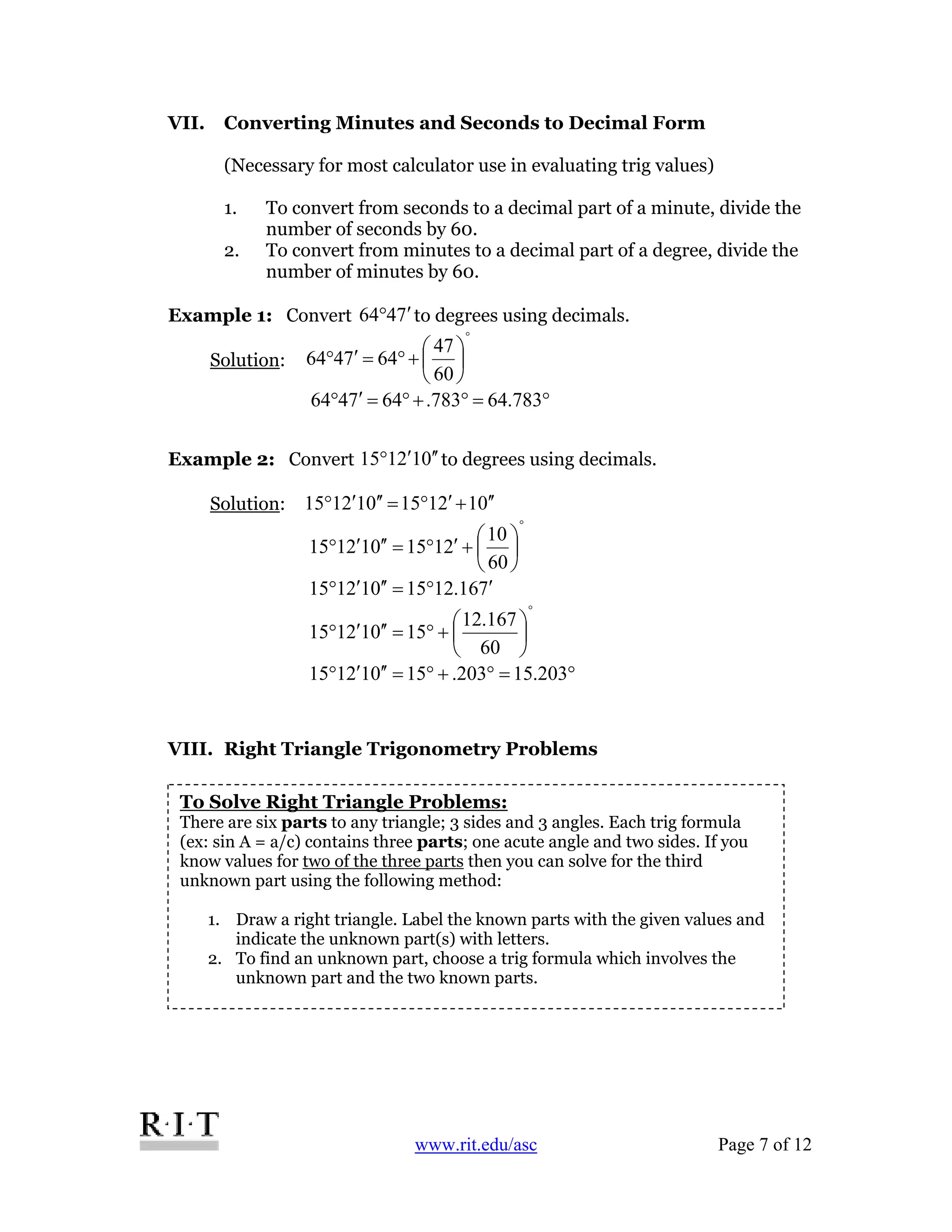 www.rit.edu/asc Page 7 of 12
VII. Converting Minutes and Seconds to Decimal Form
(Necessary for most calculator use in evaluating trig values)
1. To convert from seconds to a decimal part of a minute, divide the
number of seconds by 60.
2. To convert from minutes to a decimal part of a degree, divide the
number of minutes by 60.
Example 1: Convert 7464 ′° to degrees using decimals.
Solution:
°
⎟
⎠
⎞
⎜
⎝
⎛
+°=′°
60
47
647464
°=°+°=′° 783.64783.647464
Example 2: Convert 012115 ′′′° to degrees using decimals.
Solution: 012115012115 ′′+′°=′′′°
°
⎟
⎠
⎞
⎜
⎝
⎛
+′°=′′′°
60
10
2115012115
716.1215012115 ′°=′′′°
°
⎟
⎠
⎞
⎜
⎝
⎛
+°=′′′°
60
167.12
15012115
°=°+°=′′′° 203.15203.15012115
VIII. Right Triangle Trigonometry Problems
To Solve Right Triangle Problems:
There are six parts to any triangle; 3 sides and 3 angles. Each trig formula
(ex: sin A = a/c) contains three parts; one acute angle and two sides. If you
know values for two of the three parts then you can solve for the third
unknown part using the following method:
1. Draw a right triangle. Label the known parts with the given values and
indicate the unknown part(s) with letters.
2. To find an unknown part, choose a trig formula which involves the
unknown part and the two known parts.
 
