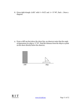 www.rit.edu/asc Page 11 of 12
8. Given right triangle ABCΔ with 622.0=b and 0451 ′°=A , find c . Draw a
diagram.
9. From a cliff 140 feet above the shore line, an observer notes that the angle
of depression of a ship is 0321 ′° . Find the distance from the ship to a point
on the shore directly below the observer.
cliff ship
 